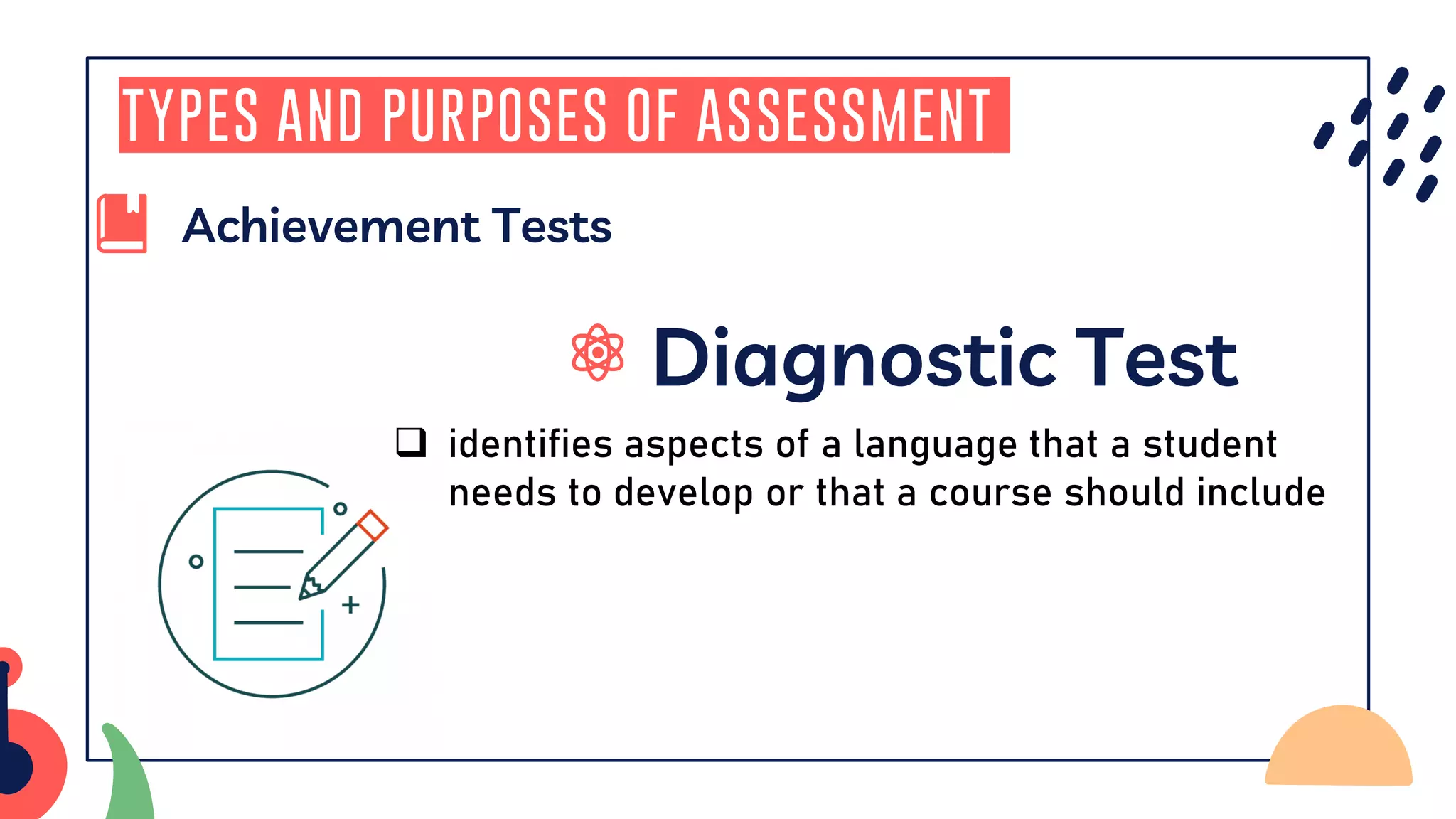 Diagnostic Test
Types and Purposes of Assessment
Achievement Tests
❑ identifies aspects of a language that a student
needs to develop or that a course should include
 