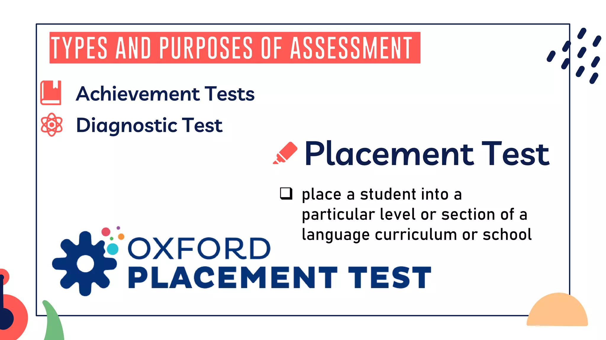 Diagnostic Test
Types and Purposes of Assessment
Placement Test
❑ place a student into a
particular level or section of a
language curriculum or school
Achievement Tests
 