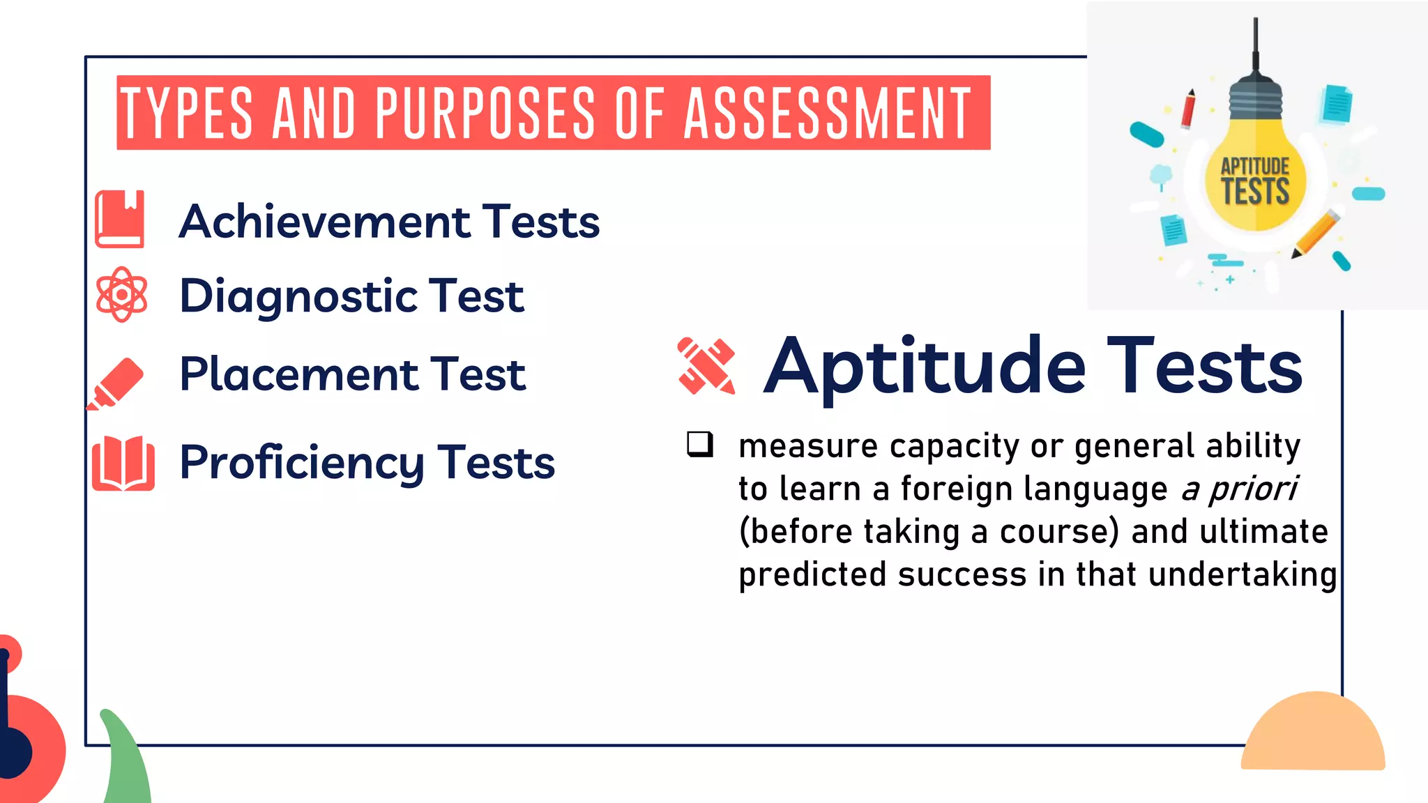Types and Purposes of Assessment
Aptitude Tests
Proficiency Tests ❑ measure capacity or general ability
to learn a foreign language a priori
(before taking a course) and ultimate
predicted success in that undertaking
Placement Test
Diagnostic Test
Achievement Tests
 