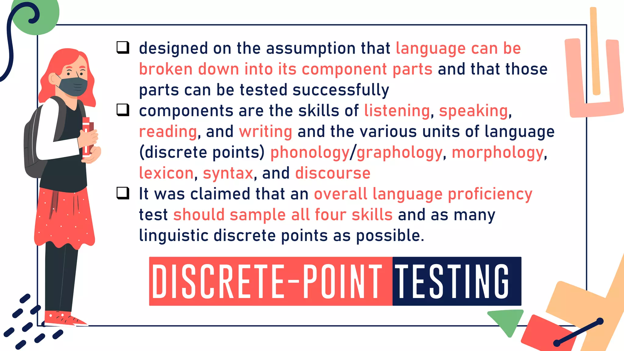 Discrete-Point Testing
❑ designed on the assumption that language can be
broken down into its component parts and that those
parts can be tested successfully
❑ components are the skills of listening, speaking,
reading, and writing and the various units of language
(discrete points) phonology/graphology, morphology,
lexicon, syntax, and discourse
❑ It was claimed that an overall language proficiency
test should sample all four skills and as many
linguistic discrete points as possible.
 