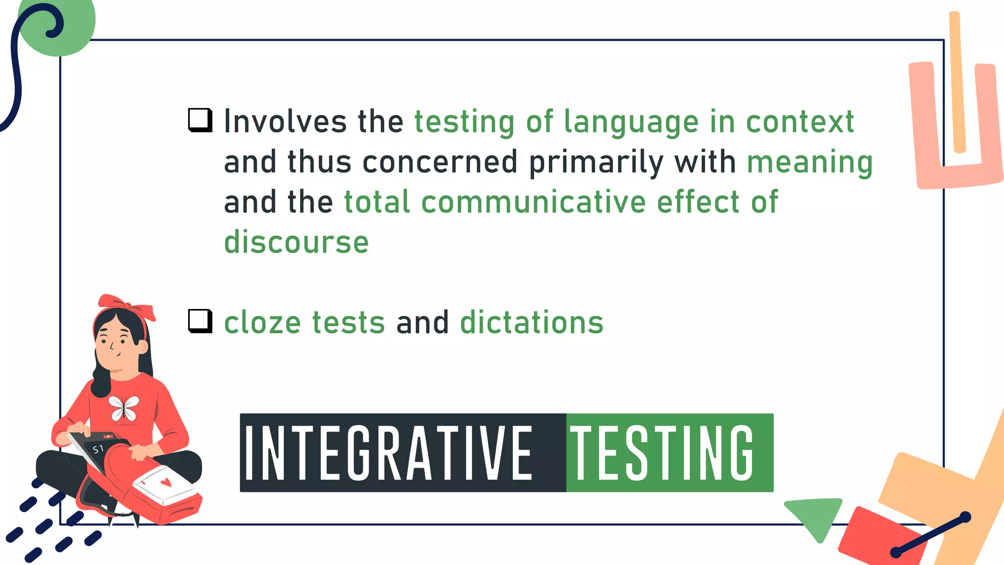 INTEGRATIVE Testing
❑ Involves the testing of language in context
and thus concerned primarily with meaning
and the total communicative effect of
discourse
❑ cloze tests and dictations
 