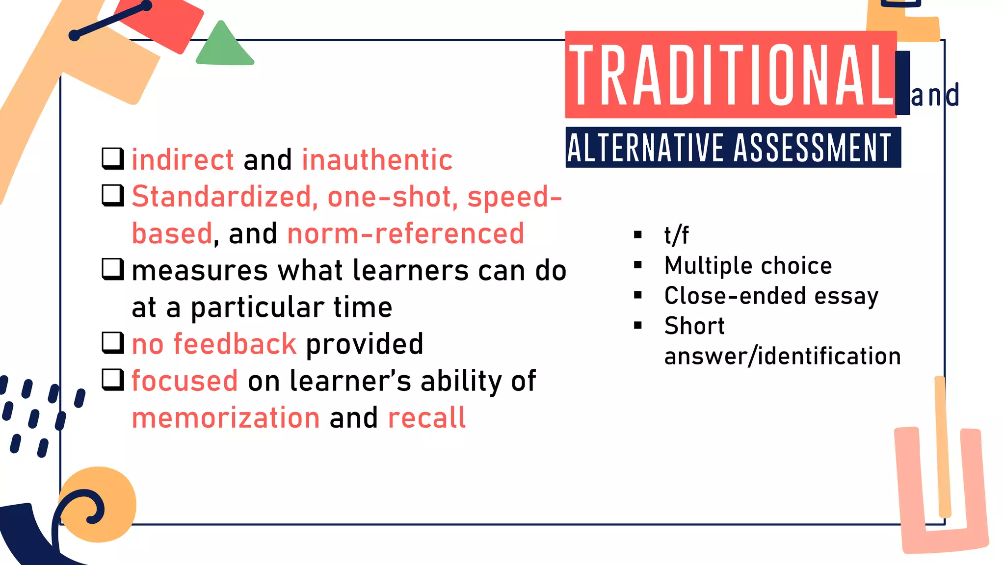 traditional
alternative assessment
❑indirect and inauthentic
❑Standardized, one-shot, speed-
based, and norm-referenced
❑measures what learners can do
at a particular time
❑no feedback provided
❑focused on learner’s ability of
memorization and recall
▪ t/f
▪ Multiple choice
▪ Close-ended essay
▪ Short
answer/identification
 
