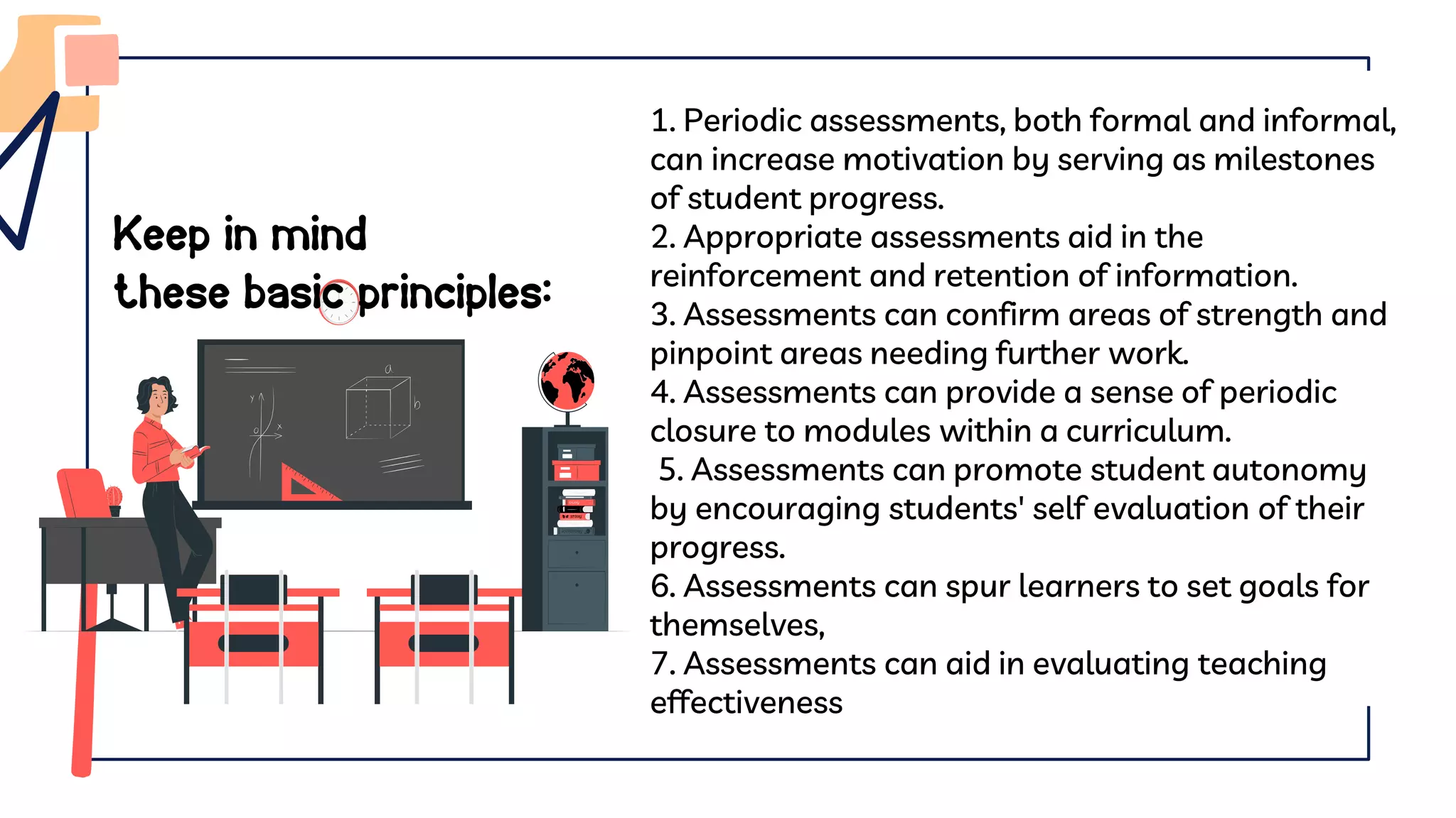 Keep in mind
these basic principles:
1. Periodic assessments, both formal and informal,
can increase motivation by serving as milestones
of student progress.
2. Appropriate assessments aid in the
reinforcement and retention of information.
3. Assessments can confirm areas of strength and
pinpoint areas needing further work.
4. Assessments can provide a sense of periodic
closure to modules within a curriculum.
5. Assessments can promote student autonomy
by encouraging students' self evaluation of their
progress.
6. Assessments can spur learners to set goals for
themselves,
7. Assessments can aid in evaluating teaching
effectiveness
 