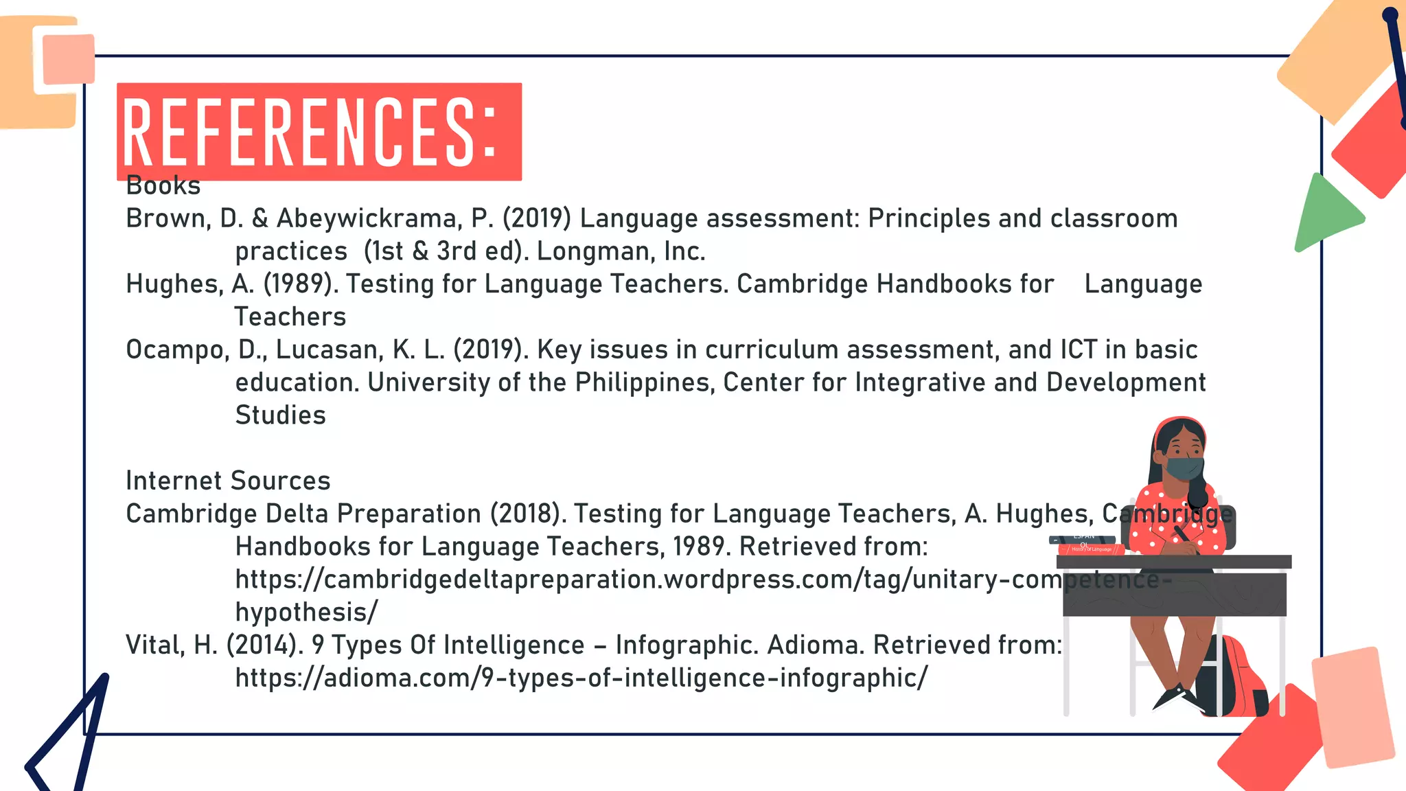 References:
ESPAÑ
OL
Books
Brown, D. & Abeywickrama, P. (2019) Language assessment: Principles and classroom
practices (1st & 3rd ed). Longman, Inc.
Hughes, A. (1989). Testing for Language Teachers. Cambridge Handbooks for Language
Teachers
Ocampo, D., Lucasan, K. L. (2019). Key issues in curriculum assessment, and ICT in basic
education. University of the Philippines, Center for Integrative and Development
Studies
Internet Sources
Cambridge Delta Preparation (2018). Testing for Language Teachers, A. Hughes, Cambridge
Handbooks for Language Teachers, 1989. Retrieved from:
https://cambridgedeltapreparation.wordpress.com/tag/unitary-competence-
hypothesis/
Vital, H. (2014). 9 Types Of Intelligence – Infographic. Adioma. Retrieved from:
https://adioma.com/9-types-of-intelligence-infographic/
 