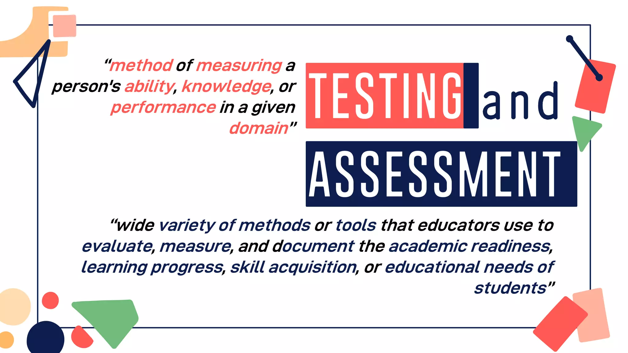 Testing
Assessment
“method of measuring a
person's ability, knowledge, or
performance in a given
domain”
“wide variety of methods or tools that educators use to
evaluate, measure, and document the academic readiness,
learning progress, skill acquisition, or educational needs of
students”
 