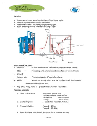 Page | 100
AZMIR LATIF
MSc in Textile Engineering
Function:
 To remove the excess water inherited by the fabric during Dyeing.
 To clean any unnecessary dirt or hairs of fibers.
 To soften the fabric if required by using softening agent.
 Slight controlling of Dia of tube fabric by using ‘Shaper’.
Important Parts & Zones:
 Detwister : Un-rove the roped form fabric after dyeing by twisting & turning.
 J-Box : Overfeeding zone, which ensures tension-free movement of fabric.
 Water &
Softener bath: 1st
bath is only water, 2nd
one is for softener.
 Padder : Two pairs of padding rollers set at the top of each bath. They squeeze
the excess water from the fabric.
 Ring & Ring Pulley: Works as a guide of fabric & maintain required Dia.
Technical Parameter
1. Fabric Passing Speed: Depends on count & gsm.
For low GSM fabric – 60-65 m/min
For Medium - 55- 58 m/min
For High - 50-52 m/min
2. Overfeed regions: J – box, Before Padder 1 & Padder 2
3. Pressure in Padder: Padder 1 – 4-5 bar
Padder 2 – 3.5- 4 bar
4. Types of Softener used: Anionic, Cationic & Silicon softeners are used.
 