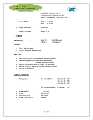 Page | 101
AZMIR LATIF
MSc in Textile Engineering
pH of bath should be 4.5-5.0
Concentration of softener – 10 g/l
Bath is changed after every 100 kg fabric.
5. Dia of Shaper: Max. 52 inches
Min. 18 inches
6. Water recovery%: 140-150%
7. Power consumed: 400 v. 50 Hz.
 DRYER
Manufacturer : SANTEX, SWITZERLAND.
FONG’S, HONGKONG.
Function:
 To dry the wet fabric.
 Control the shade & gsm slightly.
Main Parts:
 Feed unit; contains conveyor belt & number of rollers.
 Two drying sections – i) upper level (3 chambers)
ii) Lower level (3chambers)
 Heating system associated by STEAM Line & Nozzles.
 Blower, to spread the steam through-out the chambers.
 Exhaust air ventilator.
Technical Parameters:
 Temperature : For colored fabric – Chamber 1 – 140c
Chamber 2 – 150c
Chamber 3 – 130c
For White (bleached) - all chambers - 120c
 Working width : 3000 mm
 Speed : 8-80 m/min
 Nozzle distance : 35-55 mm
 Power consumption : 140 kw
 