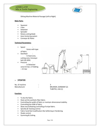 Page | 104
AZMIR LATIF
MSc in Textile Engineering
Slitting Machine Material Passage (Left to Right)
Main Parts:
 Squeezer
 J-box
 Detwister
 Spreader
 Rotary cutting blade
 Auto Centering system
 Conveyor & Plaiter
Technical Parameters:
 Speed :
Varies with type
of fabric
 Overfeed :
In feed zone,
cutting zone, Conveyor
belt (20-30%)
 Pressure :
In Detwister
zone-0.5 bar, in Padding
– 4-5 bar
 STENTER
No. of machine : 3
Manufacturer : BRUKNER, GERMANY (2)
TUBETEX, USA (1)
Function:
 To dry the fabric.
 Heat-set the synthetic fiber fabric.
 Controlling the width of fabric or maintain dimensional stability.
 Controlling the GSM of fabric.
 Skew ness & Bowing controlling of stripe fabric.
 Spirality & Twisting control.
 Fabric hand-feel modification-like-Softening or Hardening.
 Shade control.
 Gumming & Cutting.
 