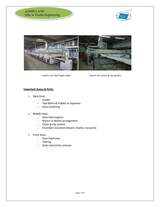 Page | 105
AZMIR LATIF
MSc in Textile Engineering
Stenter m/c (full length view) Stenter m/c (chain & clip system)
Important Zones & Parts:
 Back Zone
- Guider
- Two Baths & Padder or Squeezer
- Auto centering
 Middle Zone
- Over feed regions
- Bianco or Mahlo arrangement.
- Chain & clip system
- Chambers (Contains blower, heater, recovery)
 Front Zone
- Over feed zone
- Plaiting
- Static electricity remover.
 