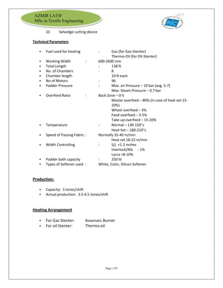 Page | 107
AZMIR LATIF
MSc in Textile Engineering
iii) Selvedge cutting device
Technical Parameters
 Fuel used for heating : Gas (for Gas-Stenter)
Thermo-Oil (for Oil-Stenter)
 Working Width : 600-2600 mm
 Total Length : 138 ft
 No. of Chambers : 8
 Chamber length 10 ft each
 No of Motors : 96
 Padder Pressure : Max. air Pressure – 10 bar (avg. 5-7)
Max. Steam Pressure – 0.7 bar
 Overfeed Ratio : Back Zone – 0-5
Master overfeed – 80% (in case of heat-set 15-
20%)
Wheel overfeed – 3%
Feed overfeed – 3-5%
Take-up overfeed – 15-20%
 Temperature : Normal – 130-150c
Heat-Set – 180-210c
 Speed of Passing Fabric : Normally 35-40 m/min
Heat set 18-22 m/min
 Width Controlling : S/j +1-2 inches
Interlock/Rib - 1%
Lycra +8-10%
 Padder bath capacity : 250 lit
 Types of Softener used : White, Color, Silicon Softener
Production:
 Capacity: 5 tones/shift
 Actual production: 3.5-4.5 tones/shift
Heating Arrangement
 For Gas Stenter: Rotamatic Burner
 For oil Stenter: Thermo-oil
 