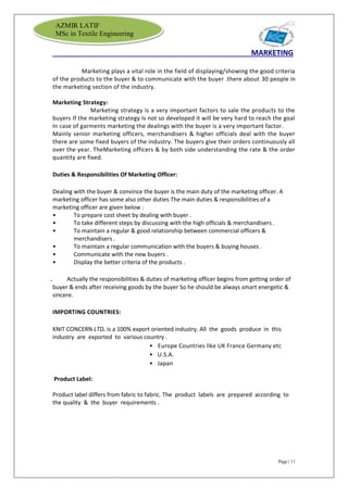 Page | 11
AZMIR LATIF
MSc in Textile Engineering
MARKETING
Marketing plays a vital role in the field of displaying/showing the good criteria
of the products to the buyer & to communicate with the buyer .there about 30 people in
the marketing section of the industry.
Marketing Strategy:
Marketing strategy is a very important factors to sale the products to the
buyers If the marketing strategy Is not so developed it will be very hard to reach the goal
In case of garments marketing the dealings with the buyer is a very important factor.
Mainly senior marketing officers, merchandisers & higher officials deal with the buyer
there are some fixed buyers of the industry. The buyers give their orders continuously all
over the year. TheMarketing officers & by both side understanding the rate & the order
quantity are fixed.
Duties & Responsibilities Of Marketing Officer:
Dealing with the buyer & convince the buyer is the main duty of the marketing officer. A
marketing officer has some also other duties The main duties & responsibilities of a
marketing officer are given below :
• To prepare cost sheet by dealing with buyer .
• To take different steps by discussing with the high officials & merchandisers .
• To maintain a regular & good relationship between commercial officers &
merchandisers .
• To maintain a regular communication with the buyers & buying houses .
• Communicate with the new buyers .
• Display the better criteria of the products .
. Actually the responsibilities & duties of marketing officer begins from getting order of
buyer & ends after receiving goods by the buyer So he should be always smart energetic &
sincere.
IMPORTING COUNTRIES:
KNIT CONCERN LTD. is a 100% export oriented industry. All the goods produce in this
industry are exported to various country .
• Europe Countries like UK France Germany etc
• U.S.A.
• Japan
Product Label:
Product label differs from fabric to fabric. The product labels are prepared according to
the quality & the buyer requirements .
 