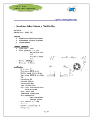 Page | 110
AZMIR LATIF
MSc in Textile Engineering
Special Finishing Machines
 Sueading or Carbon Finishing or Pitch Finishing:
No. of m/c: 2
Manufacturer: LAFER, ITALY
Function
 Make the surface of fabric Smooth
 Improve heat insulation properties.
 Good Hand feel.
Technical Parameters
 Types wires – Carbon
 Fabric speed – S/J : 8-11 rpm
Rib/Interlock: 9-10
rpm
Terry fleece: 10-11
rpm
 Tension – 10-16 kg-wt
 Drum rpm – 20-25 rpm
Specification:
No of motor: 08
Winch speed: 10-30m/min
Machine speed: 50m/min (max)
Drum speed: 30-35-50 rpm (Max
70)
Pile roller no: 06
Pile made of Plastic
Plaiter tension: 6kg
Taker in tension: 20kg
Fabric return driver Tension: 25kg
Material Passage
Drum Tension: 50kg
Speed range: 10-40 m/min
No of cylinder/drum:
2 for double cylinder
1 for single cylinder
No of pin roller: 24 2 = 48
24 1= 24
Cylinder r.p.m (General): 100
Tension: 3 kg
 