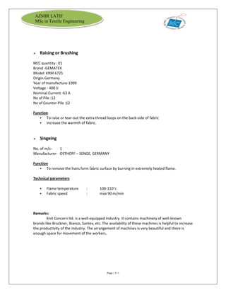 Page | 111
AZMIR LATIF
MSc in Textile Engineering
 Raising or Brushing
M/C quantity : 01
Brand -GEMATEX
Model: KRM 6725
Origin-Germany
Year of manufacture-1999
Voltage - 400 V
Nominal Current -63 A
No of Pile :12
No of Counter-Pile :12
Function
 To raise or tear-out the extra thread loops on the back-side of fabric
 Increase the warmth of fabric.
 Singeing
No. of m/c- 1
Manufacturer- OSTHOFF – SENGE, GERMANY
Function
 To remove the hairs form fabric surface by burning in extremely heated flame.
Technical parameters
 Flame temperature : 100-110c
 Fabric speed : max 90 m/min
Remarks:
Knit Concern ltd. is a well-equipped industry. It contains machinery of well-known
brands like Bruckner, Bianco, Santex, etc. The availability of these machines is helpful to increase
the productivity of the industry. The arrangement of machines is very beautiful and there is
enough space for movement of the workers.
 
