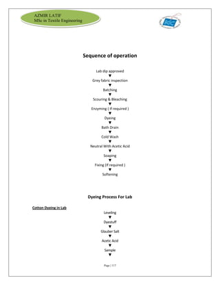 Page | 117
AZMIR LATIF
MSc in Textile Engineering
Sequence of operation
Lab dip approved
▼
Grey fabric inspection
▼
Batching
▼
Scouring & Bleaching
▼
Enzyming ( If required )
▼
Dyeing
▼
Bath Drain
▼
Cold Wash
▼
Neutral With Acetic Acid
▼
Soaping
▼
Fixing (If required )
▼
Softening
Dyeing Process For Lab
Cotton Dyeing in Lab
Leveling
▼
Dyestuff
▼
Glauber Salt
▼
Acetic Acid
▼
Sample
▼
 