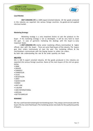 Page | 12
AZMIR LATIF
MSc in Textile Engineering
Local Market:
KNIT CONCERN LTD is a 100% export oriented industry. All the goods produced
in this industry are exported into various foreign countries . So, goods are not supplied
into local market.
Marketing Strategy:
Marketing strategy is a very important factors to sale the products to the
buyer . If the marketing strategy is not so developed , it will be very hard to reach
the goal . In case of garments marketing the dealings with the buyer is a very
important factor .
In KNIT CONCERN LTD. mainly senior marketing officers, merchandiser & higher
officials deal with the buyer . There are some fixed buyers of the industry. The buyers
give their orders continuously all over the year . The marketing officers & the
merchandisers communicate with the buying houses to collect the orders.
By both side understanding the rate & the order quantity are fixed.
#BUYER:
KCL is 100 % export oriented industry. All the goods produced in this industry are
exported into various foreign countries. Name of the main buyers of this mill are given
below:
• H&M
• OKAIIDI
• CAMAIEU
• CARREFOUR
• JULES
• DECATHLON
• SPRIT
• QUICK SILVER
• BIZBEE
• KNIT LINE
• S.OLIVER
• AMS INTERNATIONAL
• RIPCURL
• BETTER BARCLAY
REMARKS:
KCL has a well learned marketing & merchandising team. They always communicate with the
buyers KCL has some fixed buyers The marketing section also looks for the quality & quantity
of buyers .
 