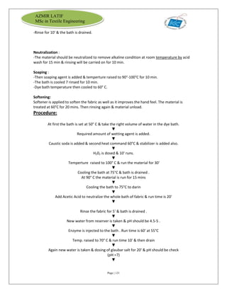 Page | 121
AZMIR LATIF
MSc in Textile Engineering
-Rinse for 10' & the bath is drained.
Neutralization :
-The material should be neutralized to remove alkaline condition at room temperature by acid
wash for 15 min & rinsing will be carried on for 10 min.
Soaping :
-Then soaping agent is added & temperture raised to 90°-100°C for 10 min.
-The bath is cooled 7 rinsed for 10 min.
-Dye bath temperature then cooled to 60° C.
Softening:
Softener is applied to soften the fabric as well as it improves the hand feel. The material is
treated at 60°C for 20 mins. Then rinsing again & material unload.
Procedure:
At first the bath is set at 50° C & take the right volume of water in the dye bath.
▼
Required amount of wetting agent is added.
▼
Caustic soda is added & second heat command 60°C & stabilizer is added also.
▼
H202 is dosed & 10' runs.
▼
Temperture raised to 100° C & run the material for 30'
▼
Cooling the bath at 75°C & bath is drained .
At 90° C the material is run for 15 mins
▼
Cooling the bath to 75°C to darin
▼
Add Acetic Acid to neutralize the whole bath of fabric & run time is 20'
▼
Rinse the fabric for 5' & bath is drained .
▼
New water from reserver is taken & pH should be 4.5-5 .
▼
Enzyme is injected to the bath . Run time is 60' at 55°C
▼
Temp. raised to 70° C & run time 10' & then drain
▼
Again new water is taken & dosing of glaubar salt for 20' & pH should be check
(pH =7)
▼
 