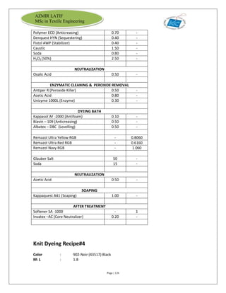 Page | 126
AZMIR LATIF
MSc in Textile Engineering
Polymer ECO (Anticreasing) 0.70 -
Denquest HYN (Sequestering) 0.40 -
Fistol AWP (Stabilizer) 0.40 -
Caustic 1.50 -
Soda 0.80 -
H2O2 (50%) 2.50 -
NEUTRALIZATION
Oxalic Acid 0.50 -
ENZYMATIC CLEANING & PEROXIDE REMOVAL
Antiper R (Peroxide Killer) 0.50 -
Acetic Acid 0.80 -
Unizyme 1000L (Enzyme) 0.30 -
DYEING BATH
Kappasol AF -2000 (Antifoam) 0.10 -
Biavin – 109 (Anticreasing) 0.50 -
Albatex – DBC (Levelling) 0.50 -
Remazol Ultra Yellow RGB - 0.8060
Remazol Ultra Red RGB - 0.6160
Remazol Navy RGB - 1.060
Glauber Salt 50 -
Soda 15 -
NEUTRALIZATION
Acetic Acid 0.50 -
SOAPING
Kappaquest A41 (Soaping) 1.00 -
AFTER TREATMENT
Softener SA -1000 - 1
Invatex –AC (Core Neutralizer) 0.20 -
Knit Dyeing Recipe#4
Color : 902-Noir (43517) Black
M: L : 1:8
 
