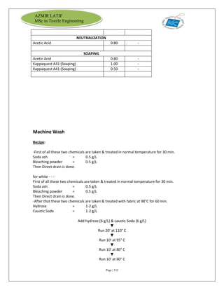 Page | 132
AZMIR LATIF
MSc in Textile Engineering
NEUTRALIZATION
Acetic Acid 0.80 -
SOAPING
Acetic Acid 0.80 -
Kappaquest A41 (Soaping) 1.00 -
Kappaquest A41 (Soaping) 0.50 -
Machine Wash
Recipe:
-First of all these two chemicals are taken & treated in normal temperature for 30 min.
Soda ash = 0.5 g/L
Bleaching powder = 0.5 g/L
Then Direct drain is done.
for white - - -
First of all these two chemicals are taken & treated in normal temperature for 30 min.
Soda ash = 0.5 g/L
Bleaching powder = 0.5 g/L
Then Direct drain is done.
-After that these two chemicals are taken & treated with fabric at 98°C for 60 min.
Hydrose = 1-2 g/L
Caustic Soda = 1-2 g/L
Add hydrose (6 g/L) & caustic Soda (6 g/L)
▼
Run 20' at 110° C
▼
Run 10' at 95° C
▼
Run 10' at 80° C
▼
Run 10' at 60° C
 