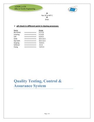 Page | 133
AZMIR LATIF
MSc in Textile Engineering
▼
Run 10' at 40° C
▼
Drain
 pH check in different point in dyeing processes:
Name Range
Bio-Polish ============== 4.5-5.0
Leveling ============== 5.5-6.0
Salt ============== 6.0-6.5
Soda ============== 10.5-11.5
Dye bath ============== 10.5-11.5
Soaping ============== 6.0-6.5
Softener ============== 4.5-5
Fixing ============== 5.0-5.5
Quality Testing, Control &
Assurance System
 