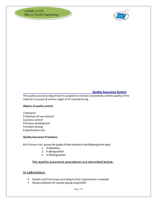 Page | 134
AZMIR LATIF
MSc in Textile Engineering
Quality Assurance System
The quality assurance department is assigned to maintain consistently uniform quality of the
material in process & various stages of its manufacturing.
Objects of quality control
1.Research
2.Selection of raw material
3.process control
4.Process development
5.Product testing
6.Specification test
Quality Assurance Procedure:
Knit Concern Ltd. assures the qualityof their products in the followingthree steps:
1. In laboratory.
2. In dyeingsection
3. In finishingsection
The quality assurance procedures are described below:
In Laboratory:
 Swatch card from buyer according to their requirement is received.
 Recipe prediction for sample dyeing using CCMS.
 