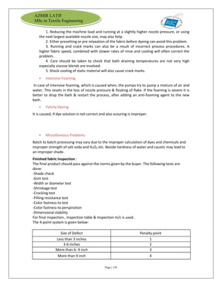 Page | 138
AZMIR LATIF
MSc in Textile Engineering
1. Reducing the machine load and running at a slightly higher nozzle pressure, or using
the next largest available nozzle size, may also help.
2. Either presetting or pre relaxation of the fabric before dyeing can avoid this problem.
3. Running and crack marks can also be a result of incorrect process procedures. A
higher fabric speed, combined with slower rates of rinse and cooling will often correct the
problem.
4. Care should be taken to check that bath draining temperatures are not very high
especially viscose blends are involved.
5. Shock cooling of static material will also cause crack marks.
 Intensive Foaming
In case of intensive foaming, which is caused when, the pumps try to pump a mixture of air and
water. This resets in the loss of nozzle pressure & floating of flake. If the foaming is severe it is
better to drop the bath & restart the process, after adding an anti-foaming agent to the new
bath.
 Patchy Dyeing
It is caused, if dye solution is not correct and also scouring is improper.
 Miscellaneous Problems
Batch to batch processing may vary due to the improper calculation of dyes and chemicals and
improper strength of salt soda and H2O2 etc. Beside hardness of water and caustic may lead to
an improper shade.
Finished fabric Inspection :
The final product should pass against the norms given by the buyer. The following tests are
done-
-Shade check
-Gsm test
-Width or diameter test
-Shrinkage test
-Crocking test
-Pilling resistance test
-Color fastness to test
-Color fastness to perspiration
-Dimensional stability
For final inspection , Inspection table & Inspection m/c is used .
The 4-point system is given below-
Size of Defect Penalty point
Less than 3 inches 1
3-6 inches 2
More than 6- 9 inch 3
More than 9 inch 4
 