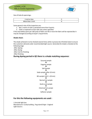 Page | 139
AZMIR LATIF
MSc in Textile Engineering
Size of holes & opennings-
1 inch or less 2
More than 1 inch 4
Some general rules of the inspection are-
1. Not 1 metre of cloth is penalized more than 4 points.
2. Cloth is inspected on face side only unless specified.
If the total defect parts per 100 yards of fabric are 40 or more the fabric will be rejected.But it
may be changed according to buyer’s requerments
Shade check :
The shade achieved is to be checked several times while in process & at finished state to ensure
the customers demand under recommended light source .Generally the shade is checked at the
following stage
-After dyeing
-After drying
-After trial for finishing
-After finishing
During dyeing period in QC there is a shade matching sequence:
Scoured sample
▼
Engyme sample
▼
Salt Sample
▼
Soda sample (after 10 min)
▼
BD sample ( 60▫C × 20 min)
▼
Normal hot sample
▼
Acetic acid sample
▼
Chemical hot sample
▼
Softener sample
For this the following equipments are used :
1.Verivide light box
Manufacturer: Cundy building , frog island Origin : England
Light Source :
 