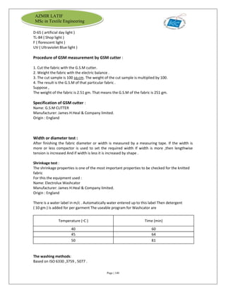 Page | 140
AZMIR LATIF
MSc in Textile Engineering
D-65 ( artificial day light )
TL-84 ( Shop light )
F ( florescent light )
UV ( Ultraviolet Blue light )
Procedure of GSM measurement by GSM cutter :
1. Cut the fabric with the G.S.M cutter.
2. Weight the fabric with the electric balance .
3. The cut sample is 100 sq.cm. The weight of the cut sample is multiplied by 100.
4. The result is the G.S.M of that particular fabric .
Suppose ,
The weight of the fabric is 2.51 gm. That means the G.S.M of the fabric is 251 gm.
Specification of GSM cutter :
Name: G.S.M CUTTER
Manufacturer: James H.Heal & Company limited.
Origin : England
Width or diameter test :
After finishing the fabric diameter or width is measured by a measuring tape. If the width is
more or less compactor is used to set the required width If width is more ,then lengthwise
tension is increased And if width is less it is increased by shape .
Shrinkage test :
The shrinkage properties is one of the most important properties to be checked for the knitted
fabric
For this the equipment used :
Name: Electrolux Washcator
Manufacturer: James H.Heal & Company limited.
Origin : England
There is a water label in m/c . Automatically water entered up to this label Then detergent
( 10 gm ) is added for per garment The useable program for Washcator are
Temperature (▫C ) Time (min)
40 60
45 64
50 81
The washing methods:
Based on ISO 6330 ,3759 , 5077 .
 