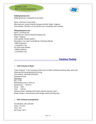 Page | 141
AZMIR LATIF
MSc in Textile Engineering
Rubbing fastness test :
Rubbing fastness is tested by crock meter .
Name : Electronic Crock meter
Manufacturer: James H.Heal & Company limited. Origin : England
Test method : ISO 105 x 12. Dry & Wet rub is including in this method.
Pilling Resistance Test :
Name : ICI Pilling Test
Manufacturer: James H.Heal & Company Ltd.
Origin : England
Test method : EN ISO 12945-2
Description : For wool / wool Blends / Elasthane Blends
-7200 revolutions
-1 revolution / sec
For other type of fabric
-14400 revolution
-1 revolution / sec
Fastness Testing
 Color Fastness to Wash:
"Color Fastness " is the resistance of the color to fade or bleed by washing ,light ,water dry-
cleaning chlorine perspiration & ironing .
Test method : ISO 6330,3759,5077.
Equipment Used:
Rota Wash
M:L = 1:50
Multifilament Size = 10*4 cm
Sample Size = 10*4 cm
Temp. = 50°C
Time = 30 min
Chemical Used : Detergent ECE (4 g/1 ),Na-per borate ( 1 g/1 )
Shade change is measured by color change scale & staining scale.
 Color Fastness to perspiration :
Test Method : ISO -105 E04
Temp = 37 +2°C
Time : 4 hr
Dry Temp = 60° C
 