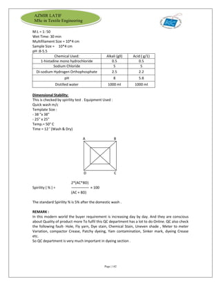 Page | 142
AZMIR LATIF
MSc in Textile Engineering
M:L = 1: 50
Wet Time: 30 min
Multifilament Size = 10*4 cm
Sample Size = 10*4 cm
pH :8-5.5
Chemical Used: Alkali (gll) Acid ( g/1)
1-histadine mono hydrochloride 0.5 0.5
Sodium Chloride 5 5
Di-sodium Hydrogen Orthophosphate 2.5 2.2
pH 8 5.8
Distilled water 1000 ml 1000 ml
Dimensional Stability:
This is checked by spirility test . Equipment Used :
Quick wash m/c
Template Size :
- 38 "x 38"
- 25" x 25"
Temp.= 50° C
Time = 12 ' (Wash & Dry)
A B
D C
2*(AC*BD)
Spirility ( % ) = × 100
(AC + BD)
The standard Spirility % is 5% after the domestic wash .
REMARK :
In this modern world the buyer requirement is increasing day by day. And they are conscious
about Quality of product more To fulfil this QC department has a lot to do Online. QC also check
the following fault- Hole, Fly yarn, Dye stain, Chemical Stain, Uneven shade , Meter to meter
Variation, compactor Crease, Patchy dyeing, Yam contamination, Sinker mark, dyeing Crease
etc.
So QC department is very much important in dyeing section .
 