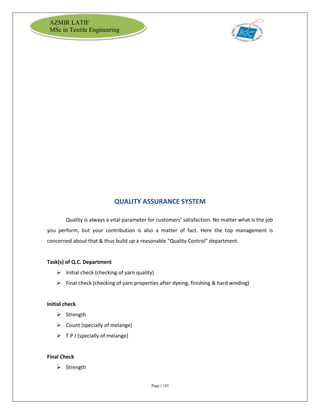 Page | 143
AZMIR LATIF
MSc in Textile Engineering
QUALITY ASSURANCE SYSTEM
Quality is always a vital parameter for customers’ satisfaction. No matter what is the job
you perform, but your contribution is also a matter of fact. Here the top management is
concerned about that & thus build up a reasonable “Quality Control” department.
Task(s) of Q.C. Department
 Initial check (checking of yarn quality)
 Final check (checking of yarn properties after dyeing, finishing & hard winding)
Initial check
 Strength
 Count (specially of melange)
 T.P.I (specially of melange)
Final Check
 Strength
 