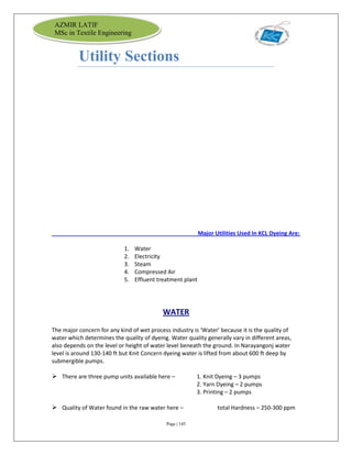 Page | 145
AZMIR LATIF
MSc in Textile Engineering
Utility Sections
Major Utilities Used In KCL Dyeing Are:
1. Water
2. Electricity
3. Steam
4. Compressed Air
5. Effluent treatment plant
WATER
The major concern for any kind of wet process industry is ‘Water’ because it is the quality of
water which determines the quality of dyeing. Water quality generally vary in different areas,
also depends on the level or height of water level beneath the ground. In Narayangonj water
level is around 130-140 ft but Knit Concern dyeing water is lifted from about 600 ft deep by
submergible pumps.
 There are three pump units available here – 1. Knit Dyeing – 3 pumps
2. Yarn Dyeing – 2 pumps
3. Printing – 2 pumps
 Quality of Water found in the raw water here – total Hardness – 250-300 ppm
 