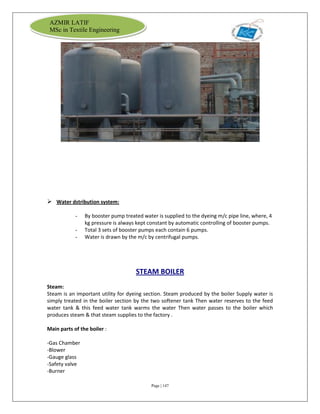 Page | 147
AZMIR LATIF
MSc in Textile Engineering
 Water dstribution system:
- By booster pump treated water is supplied to the dyeing m/c pipe line, where, 4
kg pressure is always kept constant by automatic controlling of booster pumps.
- Total 3 sets of booster pumps each contain 6 pumps.
- Water is drawn by the m/c by centrifugal pumps.
STEAM BOILER
Steam:
Steam is an important utility for dyeing section. Steam produced by the boiler Supply water is
simply treated in the boiler section by the two softener tank Then water reserves to the feed
water tank & this feed water tank warms the water Then water passes to the boiler which
produces steam & that steam supplies to the factory .
Main parts of the boiler :
-Gas Chamber
-Blower
-Gauge glass
-Safety valve
-Burner
 