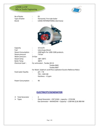Page | 148
AZMIR LATIF
MSc in Textile Engineering
No of boiler : 03
Type of boiler : Horizontal, Fire tube boiler
Brand : LOOSE INTERNATIONAL (Germany)
Capacity : 10 ton/hr
Fuel : natural gas,Diesel.
Steam Consumption : 2300 kg/hr for 1200-1500 products.
Steam pressure : 7-8 bar
Water pressure : 3-4 bar
Steam temp : 180°-190°C
Boiler Temp : 300°C
Chemical Used : For antiscalant ,Tandex SD 15
Tandex BWS
Tandex BWT
For Wash, Sulphuric acid+Para sulphates+Caustic+Nelbross+Nalco
Feed water Quality : pH – 7-8
TDS – 430-530
Hardness - <2 ppm
Power Consumption : 40
ELECTRICITY/GENERATOR
 Total Generator : 4
 Types : Diesel Generator – CAT (USA) – capacity – 1710 KW
Gas Generator – WAVKESHA – Capacity – 1100 KW (2) & 900 KW
 