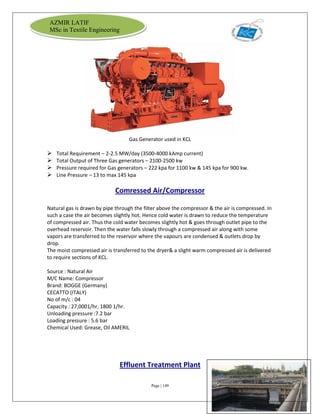 Page | 149
AZMIR LATIF
MSc in Textile Engineering
Gas Generator used in KCL
 Total Requirement – 2-2.5 MW/day (3500-4000 kAmp current)
 Total Output of Three Gas generators – 2100-2500 kw
 Pressure required for Gas generators – 222 kpa for 1100 kw & 145 kpa for 900 kw.
 Line Pressure – 13 to max 145 kpa
Comressed Air/Compressor
Natural gas is drawn by pipe through the filter above the compressor & the air is compressed. In
such a case the air becomes slightly hot. Hence cold water is drawn to reduce the temperature
of compressed air. Thus the cold water becomes slightly hot & goes through outlet pipe to the
overhead reservoir. Then the water falls slowly through a compressed air along with some
vapors are transferred to the reservoir where the vapours are condensed & outlets drop by
drop.
The moist compressed air is transferred to the dryer& a slight warm compressed air is delivered
to require sections of KCL.
Source : Natural Air
M/C Name: Compressor
Brand: BOGGE (Germany)
CECATTO (ITALY)
No of m/c : 04
Capacity : 27,0001/hr, 1800 1/hr.
Unloading pressure :7.2 bar
Loading pressure : 5.6 bar
Chemical Used: Grease, Oil AMERIL
Effluent Treatment Plant
 