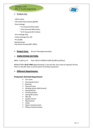Page | 15
AZMIR LATIF
MSc in Textile Engineering
 Product mix:
- 100 % cotton
- CVC (Chief Value Cotton) (60/40)
- Grey melange
* 5 % Viscose & 95% Cotton
* 10 % Viscose & 90% Cotton
* 15 % Viscose & 85 % Cotton
- Ecro melange (2%)
- Camel melange (1%, 2%)
- PC (52/48)
-Sewing thread.
-Poly acrylic threads (NOT 100%).
 Project Cost: 50 core Taka (Approximately).
 YARN DYEING SECTION:
AREA: 1 LAKH sq. fit. Floor: MULTI-STORED FLOOR (25,000 sq.ft/floor).
PRODUCTION: 20-25 TONS (Approximately). It has two lifts, two cranes of capacity=10 tons.
There is a Bas Bar (have no wire) system to facilitate production.
 Different Departments:
Production Oriented Department:
 Yarn store
 Planning & Control
 Batching
 Chemical store
 Winding section (Soft & Hard )
 Dyeing Section
 Finishing Section
 Dyeing lab section
 Wet lab
 Quality Control
 Maintenance
 Utility
 Water treatment plant
 Effluent treatment plant
 