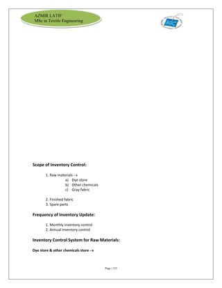 Page | 153
AZMIR LATIF
MSc in Textile Engineering
Scope of Inventory Control:
1. Raw materials 
a) Dye store
b) Other chemicals
c) Gray fabric
2. Finished fabric
3. Spare parts
Frequency of Inventory Update:
1. Monthly inventory control
2. Annual inventory control
Inventory Control System for Raw Materials:
Dye store & other chemicals store 
 