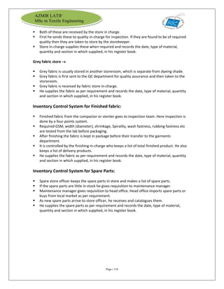 Page | 154
AZMIR LATIF
MSc in Textile Engineering
 Both of these are received by the store in charge.
 First he sends these to quality in-charge for inspection. If they are found to be of required
quality then they are taken to store by the storekeeper.
 Store in-charge supplies these when required and records the date, type of material,
quantity and section in which supplied, in his register book.
Grey fabric store 
 Grey fabric is usually stored in another storeroom, which is separate from dyeing shade.
 Grey fabric is first sent to the QC department for quality assurance and then taken to the
storeroom.
 Grey fabric is received by fabric store in-charge.
 He supplies the fabric as per requirement and records the date, type of material, quantity
and section in which supplied, in his register book.
Inventory Control System for Finished fabric:
 Finished fabric from the compactor or stenter goes to inspection team. Here inspection is
done by a four points system.
 Required GSM, width (diameter), shrinkage, Spirality, wash fastness, rubbing fastness etc
are tested from the lab before packaging.
 After finishing the fabric is kept in package before their transfer to the garments
department.
 It is controlled by the finishing in-charge who keeps a list of total finished product. He also
keeps a list of delivery products.
 He supplies the fabric as per requirement and records the date, type of material, quantity
and section in which supplied, in his register book.
Inventory Control System for Spare Parts:
 Spare store officer keeps the spare parts in store and makes a list of spare parts.
 If the spare parts are little in stock he gives requisition to maintenance manager.
 Maintenance manager gives requisition to head office. Head office imports spare parts or
buys from local market as per requirement.
 As new spare parts arrive to store officer, he receives and catalogues them.
 He supplies the spare parts as per requirement and records the date, type of material,
quantity and section in which supplied, in his register book.
 