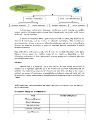 Page | 157
AZMIR LATIF
MSc in Textile Engineering
1. Break down maintenance: Break down maintenance is done instantly when problem
arises in machine. In this case, repairs are made after the equipment is out of order and it cannot
perform its normal functions.
2. Routine maintenance: After a particular period of operation, the machines are
cleaned & reordered, that is routine or schedule maintenance. The maintenance
department does it once in a month. Schedule maintenance varies, time in time & also
depends on situation according to types of machines, because maintenance is directly
related to production.
Most of the time, all the screws, nuts, bolts & levers are checked, lubrication is also done.
Workers inform about the problem areas of the machines. Depending on their
information maintenance is done. Maintenance engineer analyze the records and take steps
according to requirement.
Routine:
Maintenance is a necessary task in any industry. But the degree and interval of
maintenance is dependent upon the age of the machineries. Landmark Textile Mills Ltd. has
relatively new machineries, which are very modern and state-of-the-art. Due to this reason a
relatively less amount of maintenance is needed to be carried out in Landmark Textile Mills Ltd.
Never-the-less, routine maintenance of the machineries of the dyeing section is carried out once
a week.
As for break down maintenance (very few break down cases occur), proper steps are taken to
rectify the problem.
Manpower Setup for Maintenance:
Post Number of Employees
Mechanical Engineer 1
Electrical Engineer 2
Mechanical Fitter 1
Electrical Supervisor 1
Asst. Mechanic 2
Routine Maintenance Break Down Maintenance
Mechanical Maintenance Electrical Maintenance Mechanical Maintenance Electrical Maintenance
 