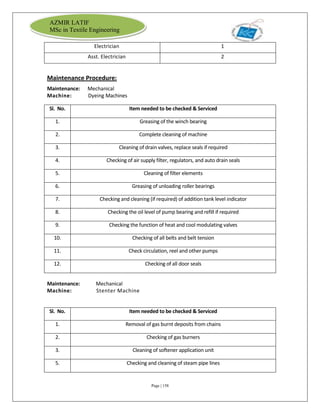 Page | 158
AZMIR LATIF
MSc in Textile Engineering
Electrician 1
Asst. Electrician 2
Maintenance Procedure:
Maintenance: Mechanical
Machine: Dyeing Machines
Sl. No. Item needed to be checked & Serviced
1. Greasing of the winch bearing
2. Complete cleaning of machine
3. Cleaning of drain valves, replace seals if required
4. Checking of air supply filter, regulators, and auto drain seals
5. Cleaning of filter elements
6. Greasing of unloading roller bearings
7. Checking and cleaning (if required) of addition tank level indicator
8. Checking the oil level of pump bearing and refill if required
9. Checking the function of heat and cool modulating valves
10. Checking of all belts and belt tension
11. Check circulation, reel and other pumps
12. Checking of all door seals
Maintenance: Mechanical
Machine: Stenter Machine
Sl. No. Item needed to be checked & Serviced
1. Removal of gas burnt deposits from chains
2. Checking of gas burners
3. Cleaning of softener application unit
5. Checking and cleaning of steam pipe lines
 