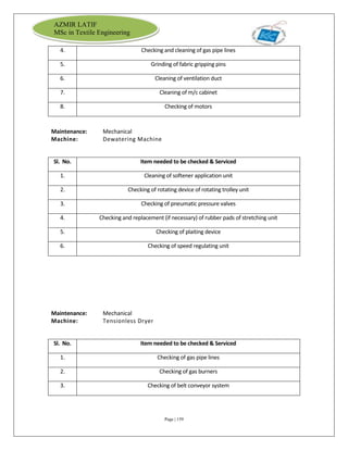 Page | 159
AZMIR LATIF
MSc in Textile Engineering
4. Checking and cleaning of gas pipe lines
5. Grinding of fabric gripping pins
6. Cleaning of ventilation duct
7. Cleaning of m/c cabinet
8. Checking of motors
Maintenance: Mechanical
Machine: Dewatering Machine
Sl. No. Item needed to be checked & Serviced
1. Cleaning of softener application unit
2. Checking of rotating device of rotating trolley unit
3. Checking of pneumatic pressure valves
4. Checking and replacement (if necessary) of rubber pads of stretching unit
5. Checking of plaiting device
6. Checking of speed regulating unit
Maintenance: Mechanical
Machine: Tensionless Dryer
Sl. No. Item needed to be checked & Serviced
1. Checking of gas pipe lines
2. Checking of gas burners
3. Checking of belt conveyor system
 