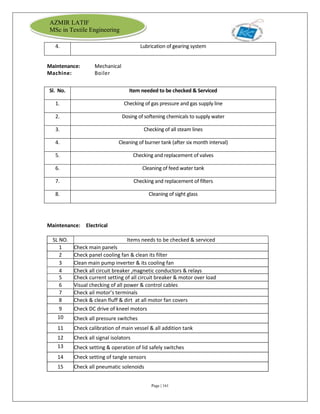 Page | 161
AZMIR LATIF
MSc in Textile Engineering
4. Lubrication of gearing system
Maintenance: Mechanical
Machine: Boiler
Sl. No. Item needed to be checked & Serviced
1. Checking of gas pressure and gas supply line
2. Dosing of softening chemicals to supply water
3. Checking of all steam lines
4. Cleaning of burner tank (after six month interval)
5. Checking and replacement of valves
6. Cleaning of feed water tank
7. Checking and replacement of filters
8. Cleaning of sight glass
Maintenance: Electrical
SL NO. Items needs to be checked & serviced
1 Check main panels
2 Check panel cooling fan & clean its filter
3 Clean main pump inverter & its cooling fan
4 Check all circuit breaker ,magnetic conductors & relays
5 Check current setting of all circuit breaker & motor over load
6 Visual checking of all power & control cables
7 Check ail motor’s terminals
8 Check & clean fluff & dirt at all motor fan covers
9 Check DC drive of kneel motors
10 Check all pressure switches
11 Check calibration of main vessel & all addition tank
12 Check all signal isolators
13 Check setting & operation of lid safely switches
14 Check setting of tangle sensors
15 Check all pneumatic solenoids
 