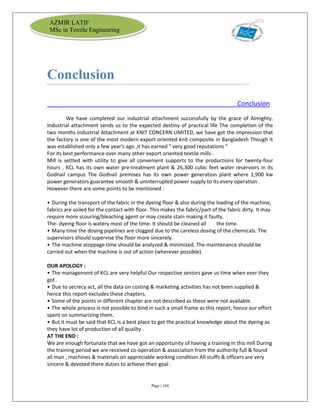 Page | 164
AZMIR LATIF
MSc in Textile Engineering
Conclusion
Conclusion
We have completed our industrial attachment successfully by the grace of Almighty.
Industrial attachment sends us to the expected destiny of practical life The completion of the
two months Industrial Attachment at KNIT CONCERN LIMITED, we have got the impression that
the factory is one of the most modern export oriented knit composite in Bangladesh Though it
was established only a few year's ago ,it has earned " very good reputations "
For its best performance over many other export oriented textile mills .
Mill is settled with utility to give all convenient supports to the productions for twenty-four
hours . KCL has its own water pre-treatment plant & 26,300 cubic feet water reservoirs in its
Godnail campus The Godnail premises has its own power generation plant where 1,900 kw
power generators guarantee smooth & uninterrupted power supply to its every operation .
However there are some points to be mentioned :
• During the transport of the fabric in the dyeing floor & also during the loading of the machine,
fabrics are soiled for the contact with floor. This makes the fabric/part of the fabric dirty. It may
require more scouring/bleaching agent or may create stain making it faulty.
The- dyeing floor is watery most of the time. It should be cleaned all the time.
• Many time the dosing pipelines are clogged due to the careless dosing of the chemicals. The
supervisors should supervise the floor more sincerely.
• The machine stoppage time should be analyzed & minimized. The maintenance should be
carried out when the machine is out of action (wherever possible).
OUR APOLOGY :
• The management of KCL are very helpful Our respective seniors gave us time when ever they
got .
• Due to secrecy act, all the data on costing & marketing activities has not been supplied &
hence this report excludes these chapters.
• Some of the points in different chapter are not described as these were not available.
• The whole process is not possible to bind in such a small frame as this report, hence our effort
spent on summarizing them.
• But it must be said that KCL is a best place to get the practical knowledge about the dyeing as
they have lot of production of all quality .
AT THE END :
We are enough fortunate that we have got an opportunity of having a training in this mill During
the training period we are received co-operation & association from the authority full & found
all man , machines & materials on appreciable working condition All stuffs & officers are very
sincere & devoted there duties to achieve their goal .
 