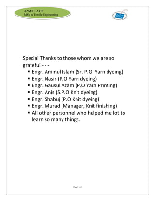 Page | 165
AZMIR LATIF
MSc in Textile Engineering
Special Thanks to those whom we are so
grateful - - -
 Engr. Aminul Islam (Sr. P.O. Yarn dyeing)
 Engr. Nasir (P.O Yarn dyeing)
 Engr. Gausul Azam (P.O Yarn Printing)
 Engr. Anis (S.P.O Knit dyeing)
 Engr. Shabuj (P.O Knit dyeing)
 Engr. Murad (Manager, Knit finishing)
 All other personnel who helped me lot to
learn so many things.
 