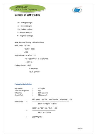 Page | 20
AZMIR LATIF
MSc in Textile Engineering
Density of soft winding
M = Package Weight
m = Bobbin Weight
R = Package radious
r = Bobbin radious
h = Height of package
Now , Package density = Mass / volume
Here , Mass = M – m
= (1050 – 150)
= 900
And, Volume = π (R² - r² )* h
= 3.14{ ( 16/2 ) ² - (6.5/2) ² } *15
= 3004 Cc
Package density = M/V
= 900/3004
=0.30 gm/cm³
Production Calculation
M/c speed : 1000rpm
Total no. of spindle : 960
Efficiency : 85% (assume)
Count (Ne) : 30 (assume)
M/c speed * 60 * 24 * no.of spindle * efficiency * 1.09
Production = -------------------------------------------------------------------
840 * count (Ne) *2.2024
1000 * 60 * 24 * 960 * 0.85 *1.09
= ------------------------------------------
840 * 30 *2.2024
= 23077 Kg/day
 