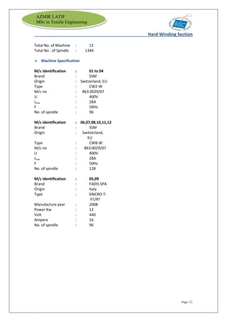Page | 21
AZMIR LATIF
MSc in Textile Engineering
Hard Winding Section
Total No. of Machine : 12
Total No . of Spindle : 1344
 Machine Specification
M/c identification : 01 to 04
Brand : SSM
Origin : Switzerland, EU
Type : CW2-W
M/c no : 863.0029/07
U : 400V
Imax : 28A
F : 50Hz
No. of spindle : 96
M/c identification : 06,07,08,10,11,12
Brand : SSM
Origin : Switzerland,
EU
Type : CW8-W
M/c no : 863.0029/07
U : 400V
Imax : 28A
F : 50Hz
No. of spindle : 128
M/c identification : 05,09
Brand : FADIS SPA
Origin : Italy
Type : SINCRO-T-
FT/RT
Manufacture year : 2008
Power Kw : 12
Volt : 440
Ampere : 16
No. of spindle : 96
 