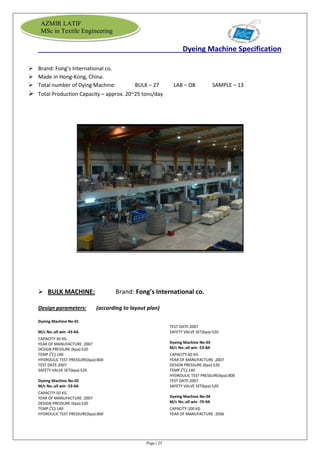 Page | 25
AZMIR LATIF
MSc in Textile Engineering
Dyeing Machine Specification
 Brand: Fong’s International co.
 Made in Hong-Kong, China.
 Total number of Dying Machine: BULK – 27 LAB – O8 SAMPLE – 13
 Total Production Capacity – approx. 20~25 tons/day
 BULK MACHINE: Brand: Fong’s International co.
Design parameters: (according to layout plan)
Dyeing Machine No-01
M/c No.:all win -43-6A
CAPACITY:30 KG
YEAR OF MANUFACTURE :2007
DESIGN PRESSURE (Kpa):520
TEMP.(0
C):140
HYDROULIC TEST PRESSURE(kpa):800
TEST DATE:2007
SAFETY VALVE SET(kpa):520
Dyeing Machine No-02
M/c No.:all win -53-6A
CAPACITY:50 KG
YEAR OF MANUFACTURE :2007
DESIGN PRESSURE (Kpa):520
TEMP.(0
C):140
HYDROULIC TEST PRESSURE(kpa):800
TEST DATE:2007
SAFETY VALVE SET(kpa):520
Dyeing Machine No-03
M/c No.:all win -53-8A
CAPACITY:60 KG
YEAR OF MANUFACTURE :2007
DESIGN PRESSURE (Kpa):520
TEMP.(0
C):140
HYDROULIC TEST PRESSURE(kpa):800
TEST DATE:2007
SAFETY VALVE SET(kpa):520
Dyeing Machine No-04
M/c No.:all win -70-9A
CAPACITY:100 KG
YEAR OF MANUFACTURE :2006
 
