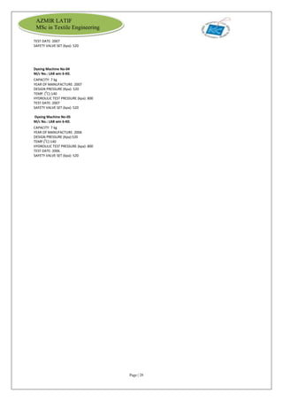 Page | 28
AZMIR LATIF
MSc in Textile Engineering
TEST DATE: 2007
SAFETY VALVE SET (kpa): 520
Dyeing Machine No-04
M/c No.: LAB win 6-K0.
CAPACITY: 7 kg
YEAR OF MANUFACTURE: 2007
DESIGN PRESSURE (Kpa): 520
TEMP. (0
C):140
HYDROULIC TEST PRESSURE (kpa): 800
TEST DATE: 2007
SAFETY VALVE SET (kpa): 520
Dyeing Machine No-05
M/c No.: LAB win 6-K0.
CAPACITY: 7 kg
YEAR OF MANUFACTURE: 2006
DESIGN PRESSURE (Kpa):520
TEMP.(0
C):140
HYDROULIC TEST PRESSURE (kpa): 800
TEST DATE: 2006
SAFETY VALVE SET (kpa): 520
 