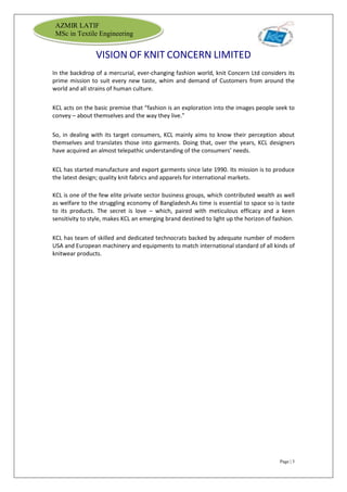 Page | 3
AZMIR LATIF
MSc in Textile Engineering
VISION OF KNIT CONCERN LIMITED
In the backdrop of a mercurial, ever-changing fashion world, knit Concern Ltd considers its
prime mission to suit every new taste, whim and demand of Customers from around the
world and all strains of human culture.
KCL acts on the basic premise that “fashion is an exploration into the images people seek to
convey – about themselves and the way they live.”
So, in dealing with its target consumers, KCL mainly aims to know their perception about
themselves and translates those into garments. Doing that, over the years, KCL designers
have acquired an almost telepathic understanding of the consumers’ needs.
KCL has started manufacture and export garments since late 1990. Its mission is to produce
the latest design; quality knit fabrics and apparels for international markets.
KCL is one of the few elite private sector business groups, which contributed wealth as well
as welfare to the struggling economy of Bangladesh.As time is essential to space so is taste
to its products. The secret is love – which, paired with meticulous efficacy and a keen
sensitivity to style, makes KCL an emerging brand destined to light up the horizon of fashion.
KCL has team of skilled and dedicated technocrats backed by adequate number of modern
USA and European machinery and equipments to match international standard of all kinds of
knitwear products.
 