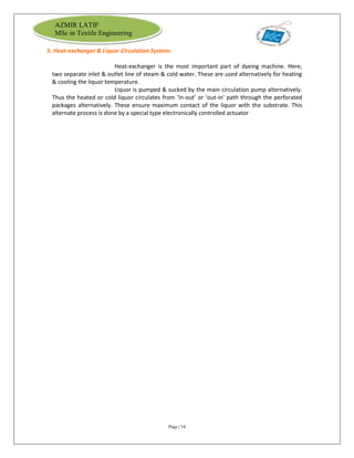 Page | 34
AZMIR LATIF
MSc in Textile Engineering
5. Heat-exchanger & Liquor Circulation System:
Heat-exchanger is the most important part of dyeing machine. Here,
two separate inlet & outlet line of steam & cold water. These are used alternatively for heating
& cooling the liquor temperature.
Liquor is pumped & sucked by the main circulation pump alternatively.
Thus the heated or cold liquor circulates from ‘in-out’ or ‘out-in’ path through the perforated
packages alternatively. These ensure maximum contact of the liquor with the substrate. This
alternate process is done by a special type electronically controlled actuator
 