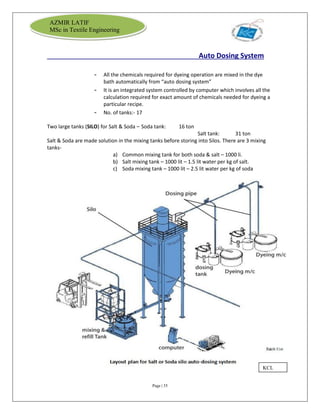 Page | 35
AZMIR LATIF
MSc in Textile Engineering
Auto Dosing System
- All the chemicals required for dyeing operation are mixed in the dye
bath automatically from “auto dosing system”
- It is an integrated system controlled by computer which involves all the
calculation required for exact amount of chemicals needed for dyeing a
particular recipe.
- No. of tanks:- 17
Two large tanks (SILO) for Salt & Soda – Soda tank: 16 ton
Salt tank: 31 ton
Salt & Soda are made solution in the mixing tanks before storing into Silos. There are 3 mixing
tanks-
a) Common mixing tank for both soda & salt – 1000 li.
b) Salt mixing tank – 1000 lit – 1.5 lit water per kg of salt.
c) Soda mixing tank – 1000 lit – 2.5 lit water per kg of soda
KCL
 
